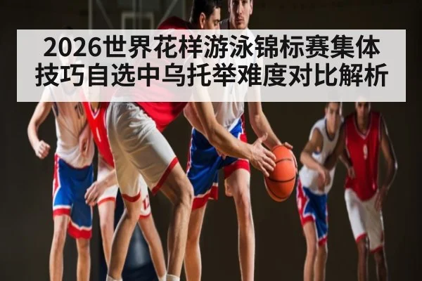 2026世界花样游泳锦标赛集体技巧自选中乌托举难度对比解析